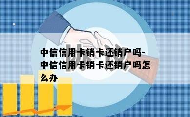 中信信用卡销卡还销户吗-中信信用卡销卡还销户吗怎么办