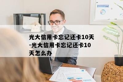 光大信用卡忘记还卡10天-光大信用卡忘记还卡10天怎么办