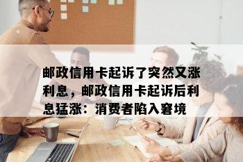 邮政信用卡起诉了突然又涨利息，邮政信用卡起诉后利息猛涨：消费者陷入窘境