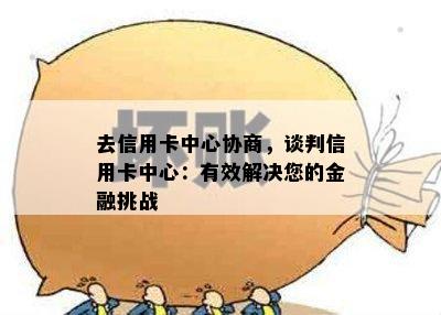 去信用卡中心协商，谈判信用卡中心：有效解决您的金融挑战