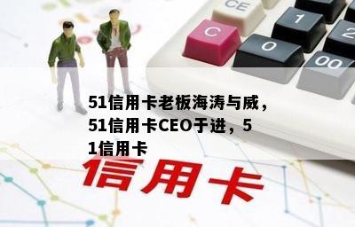 51信用卡老板海涛与威，51信用卡CEO于进，51信用卡