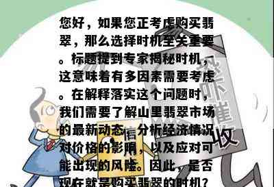 您好，如果您正考虑购买翡翠，那么选择时机至关重要。标题提到专家揭秘时机，这意味着有多因素需要考虑。在解释落实这个问题时，我们需要了解山里翡翠市场的最新动态，分析经济情况对价格的影响，以及应对可能出现的风险。因此，是否现在就是购买翡翠的时机？