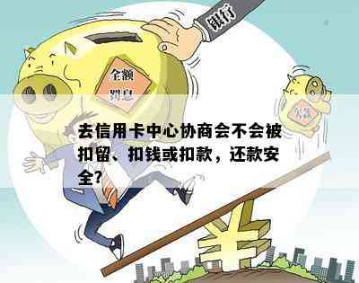 去信用卡中心协商会不会被扣留、扣钱或扣款，还款安全？