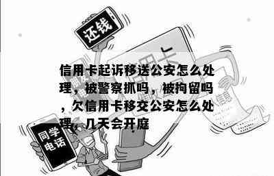 信用卡起诉移送公安怎么处理，被警察抓吗，被拘留吗，欠信用卡移交公安怎么处理，几天会开庭