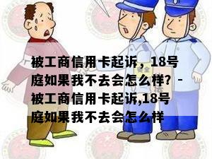 被工商信用卡起诉，18号庭如果我不去会怎么样？-被工商信用卡起诉,18号庭如果我不去会怎么样