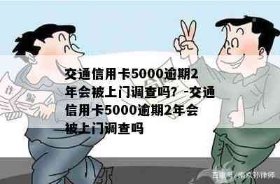 交通信用卡5000逾期2年会被上门调查吗？-交通信用卡5000逾期2年会被上门调查吗