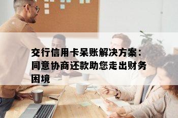 交行信用卡呆账解决方案：同意协商还款助您走出财务困境