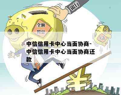 中信信用卡中心当面协商-中信信用卡中心当面协商还款