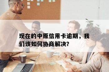 现在的中原信用卡逾期，我们该如何协商解决？