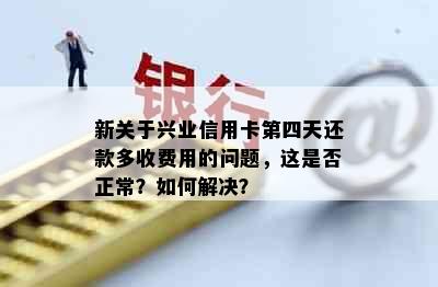 新关于兴业信用卡第四天还款多收费用的问题，这是否正常？如何解决？