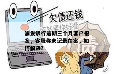 浦发银行逾期三个月客户报案，客服称未记录在案，如何解决？