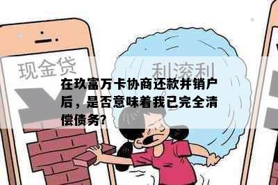 在玖富万卡协商还款并销户后，是否意味着我已完全清偿债务？