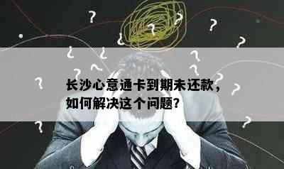 长沙心意通卡到期未还款，如何解决这个问题？