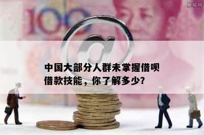 中国大部分人群未掌握借呗借款技能，你了解多少？