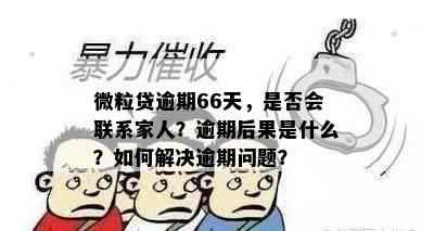 微粒贷逾期66天，是否会联系家人？逾期后果是什么？如何解决逾期问题？