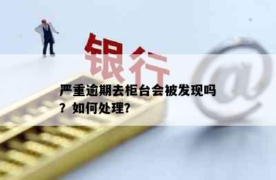 严重逾期去柜台会被发现吗？如何处理？