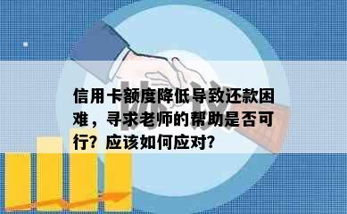 信用卡额度降低导致还款困难，寻求老师的帮助是否可行？应该如何应对？