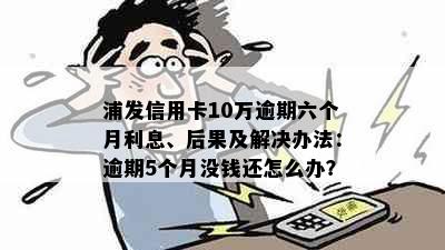 浦发信用卡10万逾期六个月利息、后果及解决办法：逾期5个月没钱还怎么办？