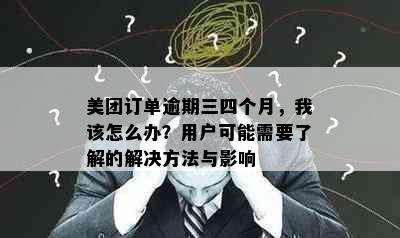 美团订单逾期三四个月，我该怎么办？用户可能需要了解的解决方法与影响