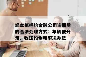 绿本抵押给金融公司逾期后的合法处理方式：车辆被开走、收违约金和解决办法