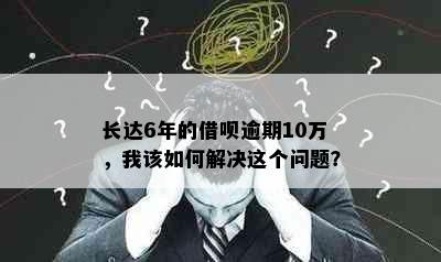 长达6年的借呗逾期10万，我该如何解决这个问题？