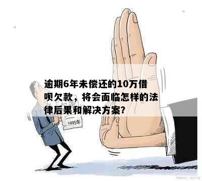 逾期6年未偿还的10万借呗欠款，将会面临怎样的法律后果和解决方案？