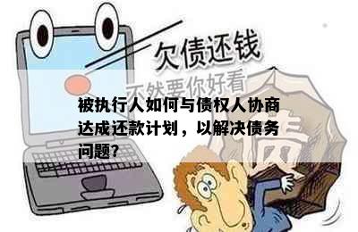 被执行人如何与债权人协商达成还款计划，以解决债务问题？