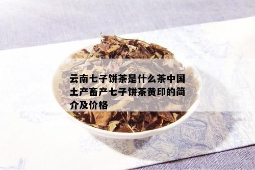 云南七子饼茶是什么茶中国土产畜产七子饼茶黄印的简介及价格_普洱茶_