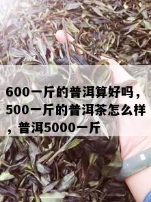 600一斤的普洱算好吗，500一斤的普洱茶怎么样，普洱5000一斤