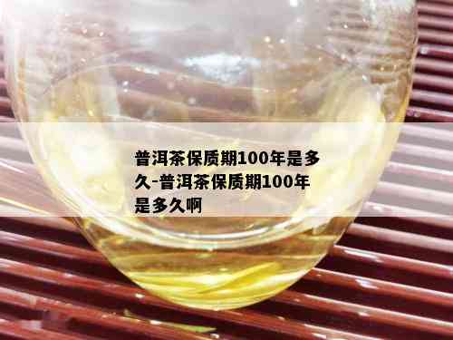 保质期100年是多久普洱茶是一种特殊类型的茶叶,经过长时间的发酵和
