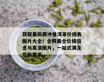 获取最新腾冲普洱茶价格表图片大全！全网最全价格信息与高清图片，一站式满足您的需求。