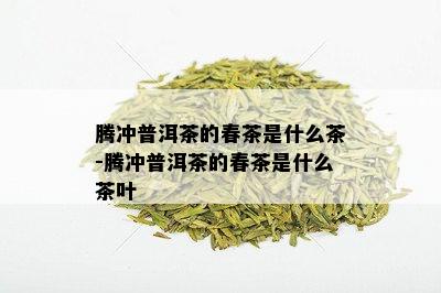 腾冲普洱茶的春茶是什么茶-腾冲普洱茶的春茶是什么茶叶