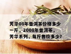 芳华08年普洱茶价格多少一斤，2008年普洱茶，芳华系列，每斤售价多少？