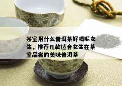 茶室用什么普洱茶好喝呢女生，推荐几款适合女生在茶室品尝的美味普洱茶