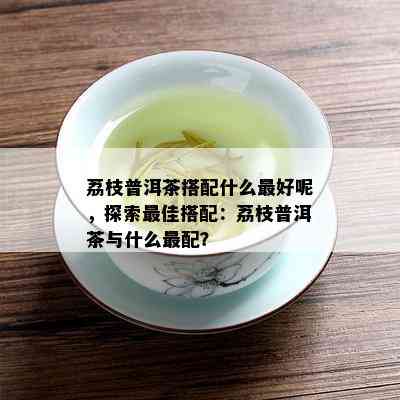 荔枝普洱茶搭配什么更好呢，探索更佳搭配：荔枝普洱茶与什么最配？