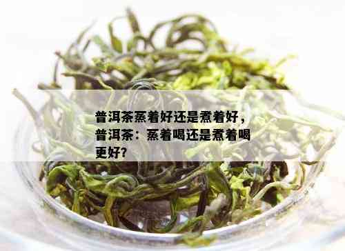 普洱茶蒸着好还是煮着好，普洱茶：蒸着喝还是煮着喝更好？