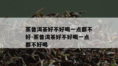 蒸普洱茶好不好喝一点都不好-蒸普洱茶好不好喝一点都不好喝