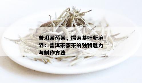 普洱茶蒸茶，探索茶叶新境界：普洱茶蒸茶的独特魅力与制作方法