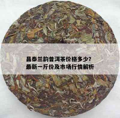 昌泰兰韵普洱茶价格多少？最新一斤价及市场行情解析