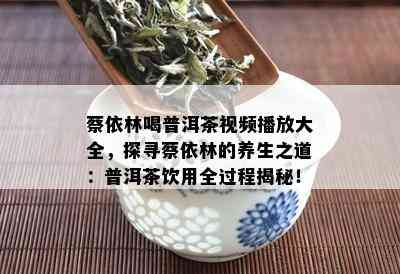 蔡依林喝普洱茶视频播放大全，探寻蔡依林的养生之道：普洱茶饮用全过程揭秘！