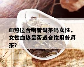 血热适合喝普洱茶吗女性，女性血热是否适合饮用普洱茶？