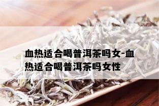 血热适合喝普洱茶吗女-血热适合喝普洱茶吗女性