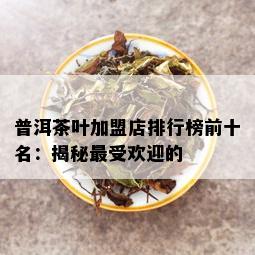 普洱茶叶加盟店排行榜前十名：揭秘更受欢迎的