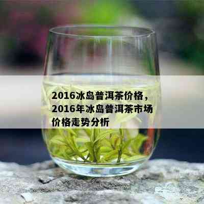 2016冰岛普洱茶价格，2016年冰岛普洱茶市场价格走势分析