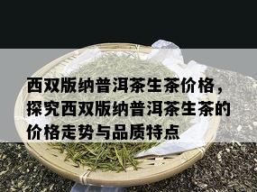 西双版纳普洱茶生茶价格，探究西双版纳普洱茶生茶的价格走势与品质特点