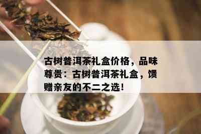 古树普洱茶礼盒价格，品味尊贵：古树普洱茶礼盒，馈赠亲友的不二之选！