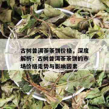 古树普洱茶茶饼价格，深度解析：古树普洱茶茶饼的市场价格走势与影响因素