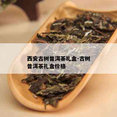 西安古树普洱茶礼盒-古树普洱茶礼盒价格