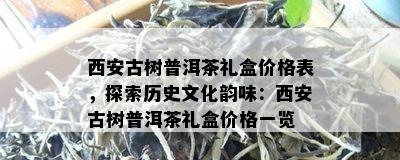 西安古树普洱茶礼盒价格表，探索历史文化韵味：西安古树普洱茶礼盒价格一览