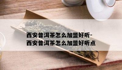 西安普洱茶怎么加盟好听-西安普洱茶怎么加盟好听点